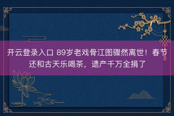 开云登录入口 89岁老戏骨江图骤然离世！春节还和古天乐喝茶，遗产千万全捐了