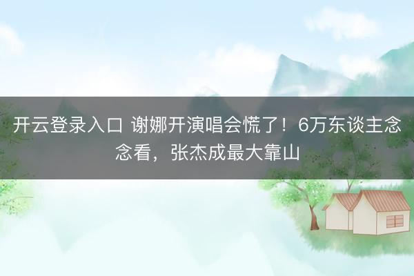 开云登录入口 谢娜开演唱会慌了！6万东谈主念念看，张杰成最大靠山
