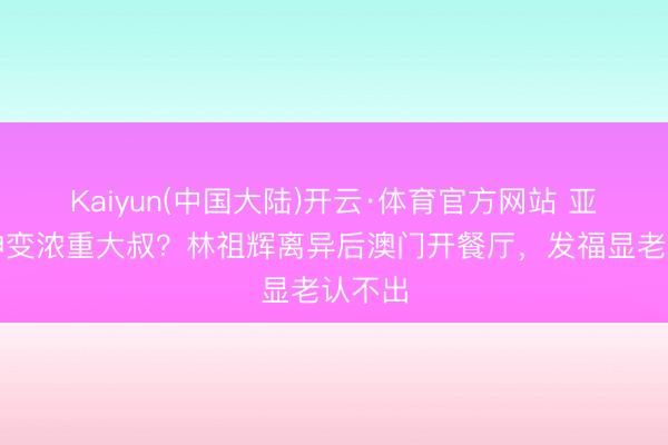 Kaiyun(中国大陆)开云·体育官方网站 亚视男神变浓重大叔？林祖辉离异后澳门开餐厅，发福显老认不出