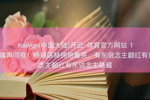 Kaiyun(中国大陆)开云·体育官方网站 12年后跑男眷属再同框！杨颖陈赫拥抱看哭，有东说念主翻红有东说念主隐藏