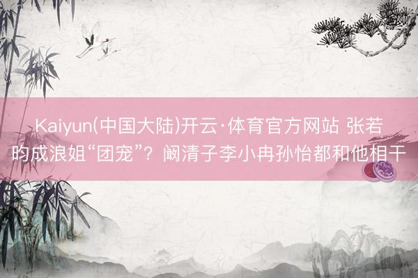 Kaiyun(中国大陆)开云·体育官方网站 张若昀成浪姐“团宠”?阚清子李小冉孙怡都和他相干