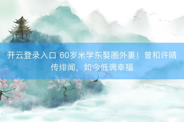 开云登录入口 60岁米学东娶圈外妻！曾和许晴传绯闻，如今低调幸福
