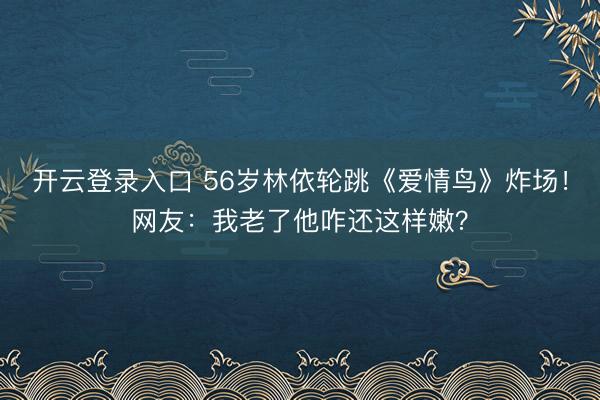 开云登录入口 56岁林依轮跳《爱情鸟》炸场！网友：我老了他咋还这样嫩？