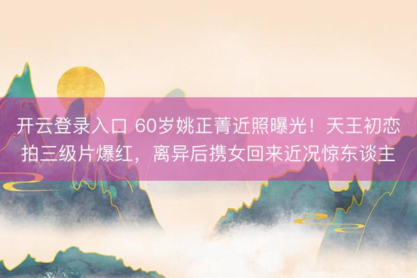 开云登录入口 60岁姚正菁近照曝光！天王初恋拍三级片爆红，离异后携女回来近况惊东谈主
