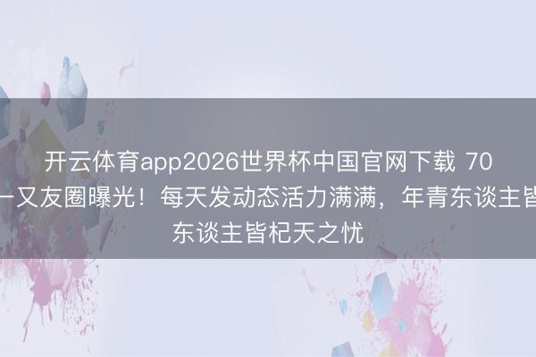 开云体育app2026世界杯中国官网下载 70岁刘晓庆一又友圈曝光！每天发动态活力满满，年青东谈主皆杞天之忧