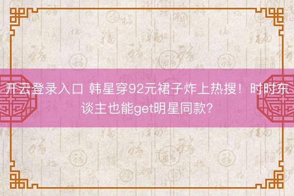 开云登录入口 韩星穿92元裙子炸上热搜！时时东谈主也能get明星同款？