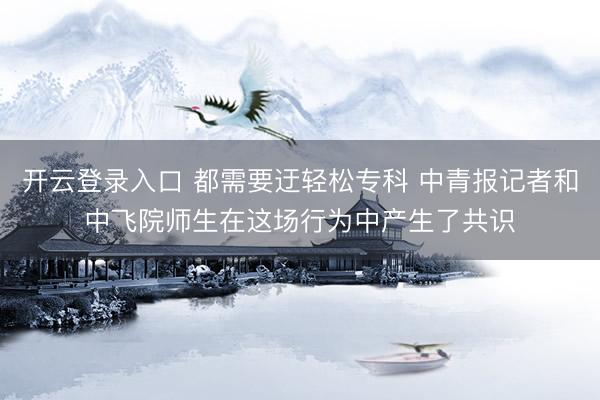开云登录入口 都需要迂轻松专科 中青报记者和中飞院师生在这场行为中产生了共识