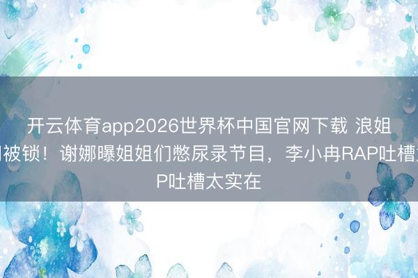 开云体育app2026世界杯中国官网下载 浪姐茅厕门被锁！谢娜曝姐姐们憋尿录节目，李小冉RAP吐槽太实在
