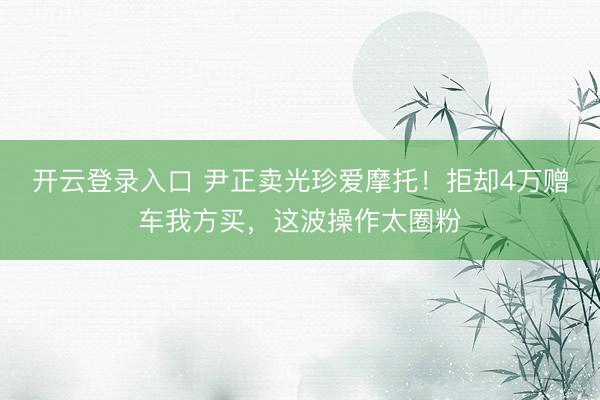 开云登录入口 尹正卖光珍爱摩托！拒却4万赠车我方买，这波操作太圈粉