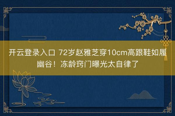 开云登录入口 72岁赵雅芝穿10cm高跟鞋如履幽谷！冻龄窍门曝光太自律了