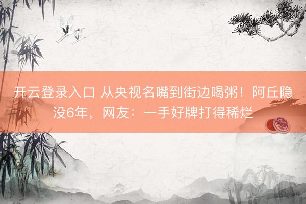 开云登录入口 从央视名嘴到街边喝粥！阿丘隐没6年，网友：一手好牌打得稀烂