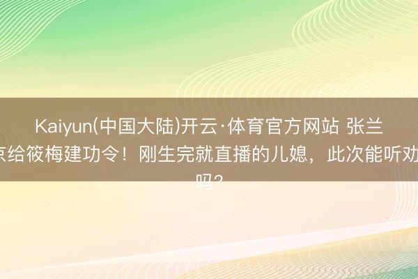 Kaiyun(中国大陆)开云·体育官方网站 张兰回京给筱梅建功令！刚生完就直播的儿媳，此次能听劝吗？