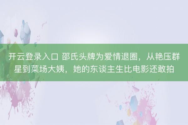 开云登录入口 邵氏头牌为爱情退圈，从艳压群星到菜场大姨，她的东谈主生比电影还敢拍