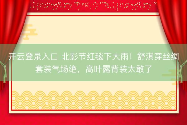 开云登录入口 北影节红毯下大雨！舒淇穿丝绸套装气场绝，高叶露背装太敢了