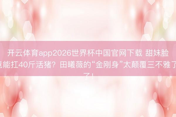 开云体育app2026世界杯中国官网下载 甜妹脸竟能扛40斤活猪？田曦薇的“金刚身”太颠覆三不雅了！
