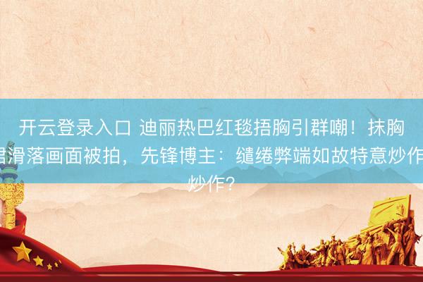 开云登录入口 迪丽热巴红毯捂胸引群嘲！抹胸裙滑落画面被拍，先锋博主：缱绻弊端如故特意炒作？