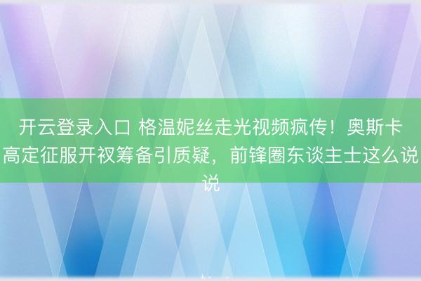 开云登录入口 格温妮丝走光视频疯传！奥斯卡高定征服开衩筹备引质疑，前锋圈东谈主士这么说