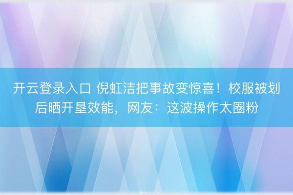 开云登录入口 倪虹洁把事故变惊喜！校服被划后晒开垦效能，网友：这波操作太圈粉