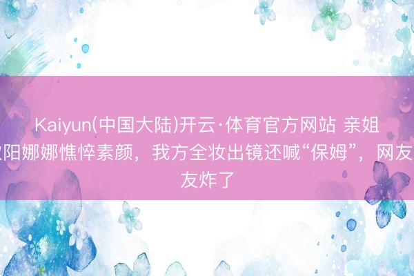 Kaiyun(中国大陆)开云·体育官方网站 亲姐晒欧阳娜娜憔悴素颜，我方全妆出镜还喊“保姆”，网友炸了