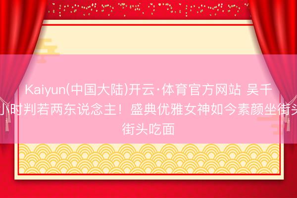 Kaiyun(中国大陆)开云·体育官方网站 吴千语24小时判若两东说念主！盛典优雅女神如今素颜坐街头吃面