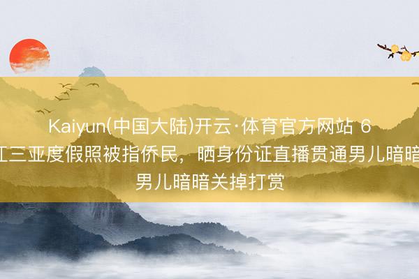 Kaiyun(中国大陆)开云·体育官方网站 63岁潘长江三亚度假照被指侨民,晒身份证直播贯通男儿暗暗关掉打赏