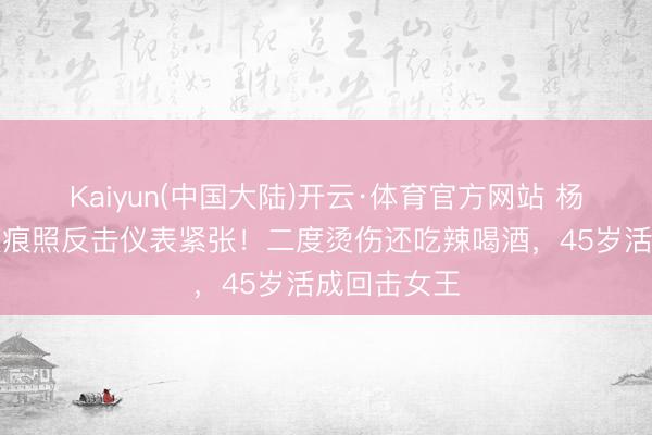 Kaiyun(中国大陆)开云·体育官方网站 杨蓉晒烫伤痕痕照反击仪表紧张！二度烫伤还吃辣喝酒，45岁活成回击女王