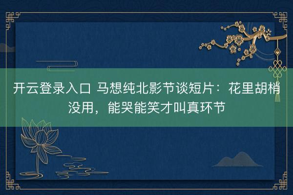 开云登录入口 马想纯北影节谈短片:花里胡梢没用,能哭能笑才叫真环节