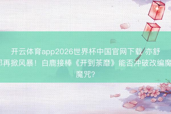 开云体育app2026世界杯中国官网下载 亦舒女郎再掀风暴！白鹿接棒《开到荼靡》能否冲破改编魔咒？