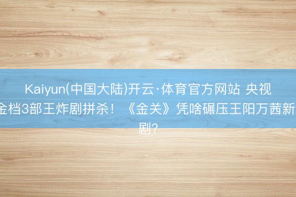 Kaiyun(中国大陆)开云·体育官方网站 央视黄金档3部王炸剧拼杀!《金关》凭啥碾压王阳万茜新剧?