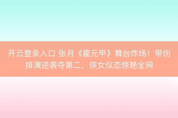 开云登录入口 张月《霍元甲》舞台炸场！带伤排演逆袭夺第二，侠女仪态惊艳全网
