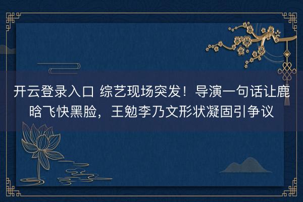 开云登录入口 综艺现场突发！导演一句话让鹿晗飞快黑脸，王勉李乃文形状凝固引争议