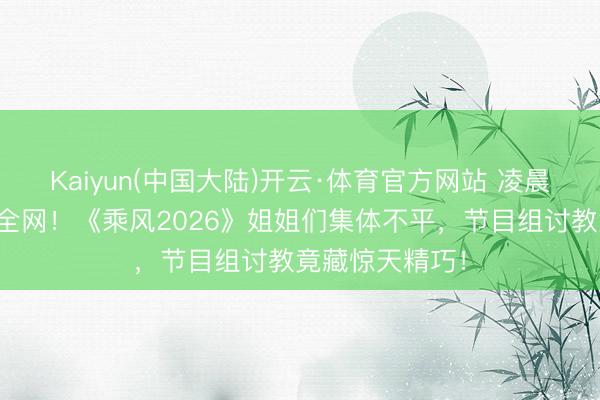 Kaiyun(中国大陆)开云·体育官方网站 凌晨四点罢录引爆全网！《乘风2026》姐姐们集体不平，节目组讨教竟藏惊天精巧！