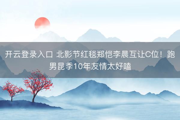 开云登录入口 北影节红毯郑恺李晨互让C位！跑男昆季10年友情太好嗑
