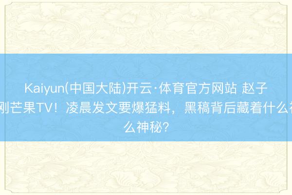 Kaiyun(中国大陆)开云·体育官方网站 赵子琪硬刚芒果TV！凌晨发文要爆猛料，黑稿背后藏着什么神秘？