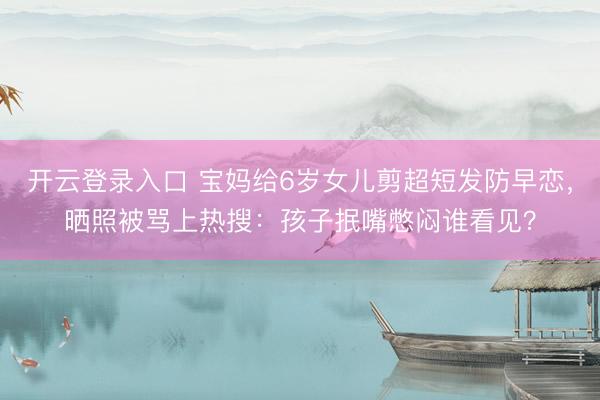 开云登录入口 宝妈给6岁女儿剪超短发防早恋，晒照被骂上热搜：孩子抿嘴憋闷谁看见？