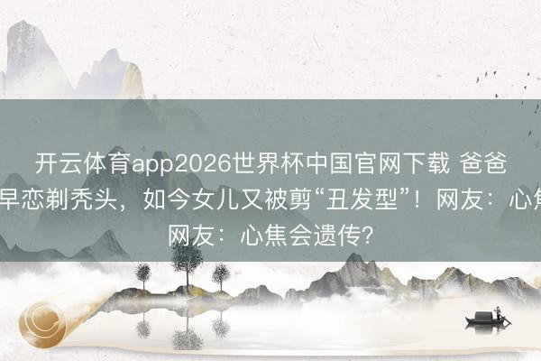 开云体育app2026世界杯中国官网下载 爸爸为防女儿早恋剃秃头，如今女儿又被剪“丑发型”！网友：心焦会遗传？