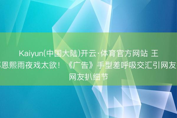 Kaiyun(中国大陆)开云·体育官方网站 王星越邓恩熙雨夜戏太欲！《广告》手型差呼吸交汇引网友扒细节