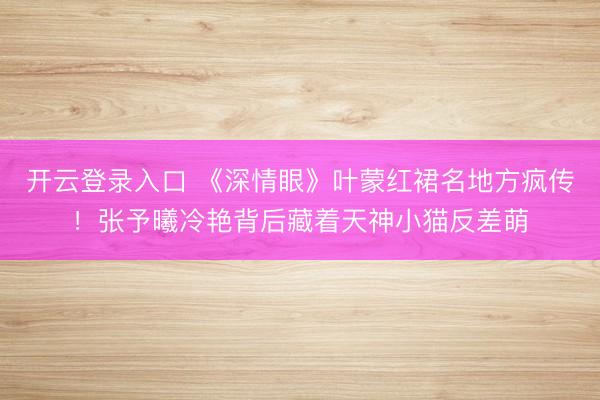 开云登录入口 《深情眼》叶蒙红裙名地方疯传！张予曦冷艳背后藏着天神小猫反差萌