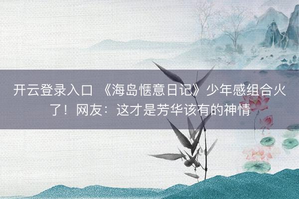 开云登录入口 《海岛惬意日记》少年感组合火了！网友：这才是芳华该有的神情