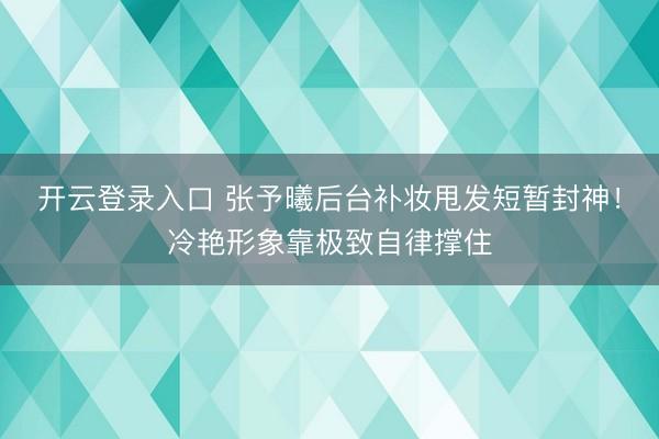 开云登录入口 张予曦后台补妆甩发短暂封神!冷艳形象靠极致自律撑住