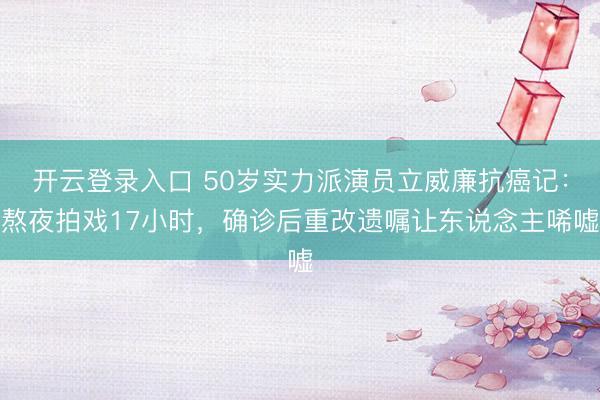 开云登录入口 50岁实力派演员立威廉抗癌记：熬夜拍戏17小时，确诊后重改遗嘱让东说念主唏嘘