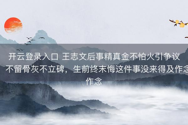开云登录入口 王志文后事精真金不怕火引争议，不留骨灰不立碑，生前终末悔这件事没来得及作念