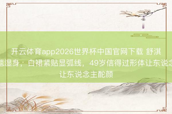 开云体育app2026世界杯中国官网下载 舒淇雨中红毯湿身，白裙紧贴显弧线，49岁信得过形体让东说念主酡颜