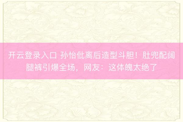 开云登录入口 孙怡仳离后造型斗胆!肚兜配阔腿裤引爆全场,网友:这体魄太绝了