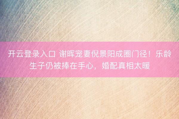开云登录入口 谢晖宠妻倪景阳成圈门径！乐龄生子仍被捧在手心，婚配真相太暖