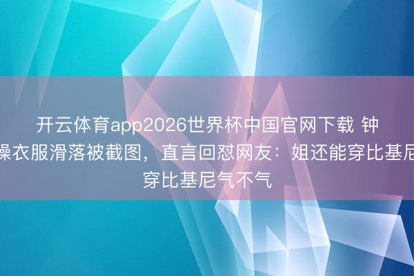 开云体育app2026世界杯中国官网下载 钟丽缇跳操衣服滑落被截图，直言回怼网友：姐还能穿比基尼气不气