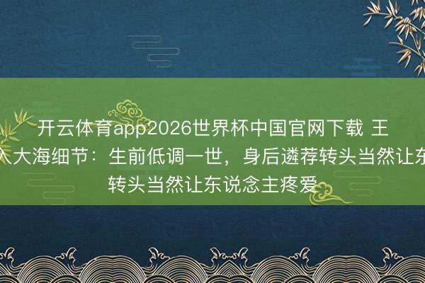 开云体育app2026世界杯中国官网下载 王志文骨灰撒入大海细节：生前低调一世，身后遴荐转头当然让东说念主疼爱
