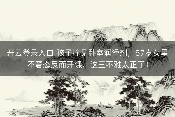 开云登录入口 孩子撞见卧室润滑剂,57岁女星不窘态反而开课,这三不雅太正了!