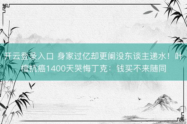 开云登录入口 身家过亿却更阑没东谈主递水！叶檀抗癌1400天哭悔丁克：钱买不来随同