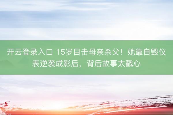 开云登录入口 15岁目击母亲杀父！她靠自毁仪表逆袭成影后，背后故事太戳心
